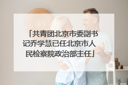 共青团北京市委副书记乔学慧已任北京市人民检察院政治部主任