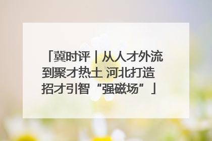 冀时评｜从人才外流到聚才热土 河北打造招才引智“强磁场”