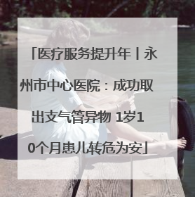 医疗服务提升年丨永州市中心医院：成功取出支气管异物 1岁10个月患儿转危为安