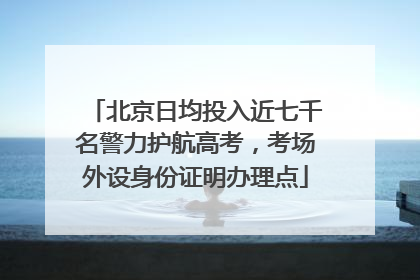 北京日均投入近七千名警力护航高考，考场外设身份证明办理点