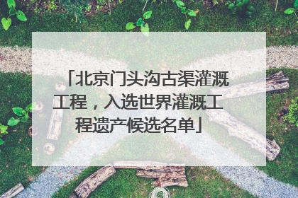北京门头沟古渠灌溉工程，入选世界灌溉工程遗产候选名单