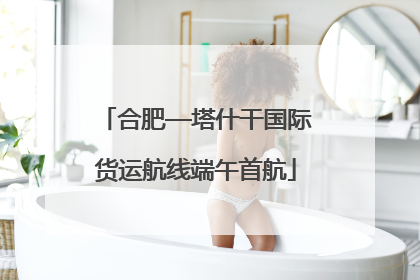 合肥—塔什干国际货运航线端午首航