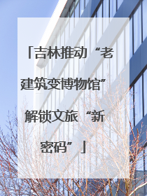 吉林推动“老建筑变博物馆” 解锁文旅“新密码”