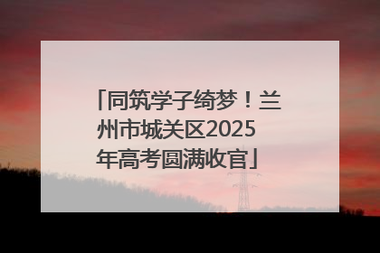 同筑学子绮梦！兰州市城关区2025年高考圆满收官