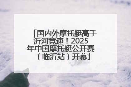 国内外摩托艇高手沂河竞速！2025年中国摩托艇公开赛（临沂站）开幕