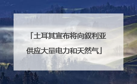 土耳其宣布将向叙利亚供应大量电力和天然气