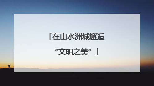 在山水洲城邂逅“文明之美”