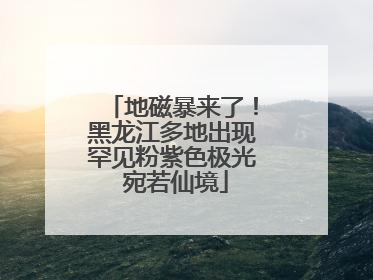 地磁暴来了！黑龙江多地出现罕见粉紫色极光 宛若仙境