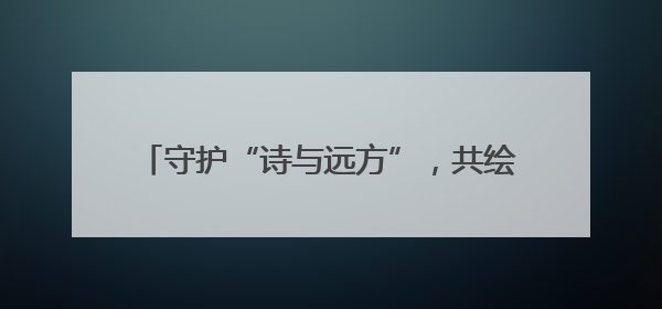 守护“诗与远方”，共绘生态环境“美丽画卷”