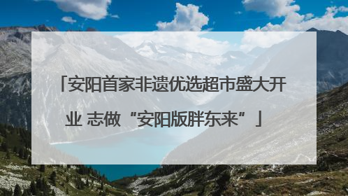 安阳首家非遗优选超市盛大开业 志做“安阳版胖东来”