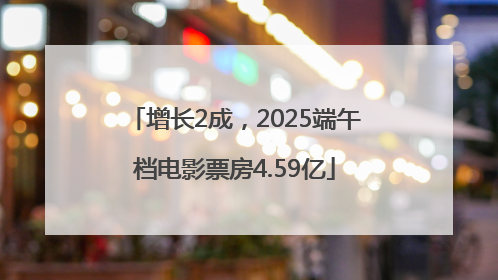 增长2成，2025端午档电影票房4.59亿