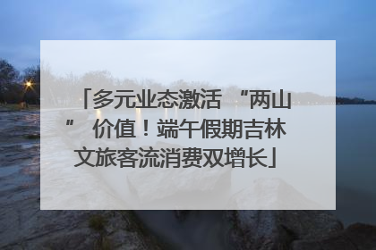 多元业态激活 “两山” 价值！端午假期吉林文旅客流消费双增长