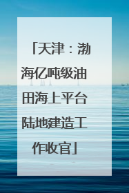 天津：渤海亿吨级油田海上平台陆地建造工作收官