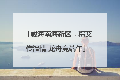 威海南海新区：粽艾传温情 龙舟竞端午