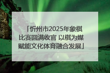 忻州市2025年象棋比赛圆满收官 以棋为媒赋能文化体育融合发展