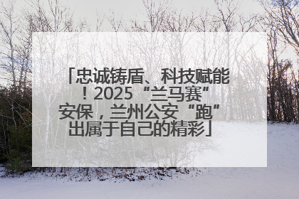 忠诚铸盾、科技赋能！2025“兰马赛”安保，兰州公安“跑”出属于自己的精彩