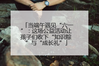 当端午遇见“六一”：这场公益活动让孩子们收下“知识粽”与“成长礼”
