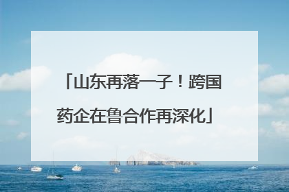 山东再落一子！跨国药企在鲁合作再深化