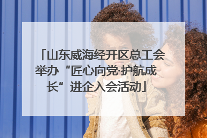 山东威海经开区总工会举办“匠心向党·护航成长”进企入会活动