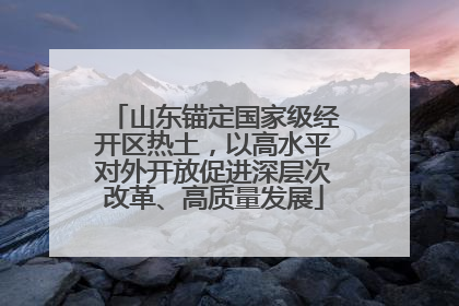 山东锚定国家级经开区热土，以高水平对外开放促进深层次改革、高质量发展