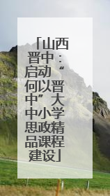 山西晋中：启动“何以晋中”大中小学思政精品课程建设