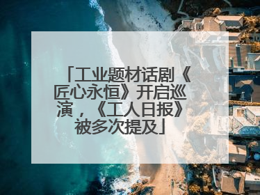 工业题材话剧《匠心永恒》开启巡演，《工人日报》被多次提及