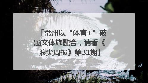 常州以“体育+”破题文体旅融合，请看《浪尖周报》第31期