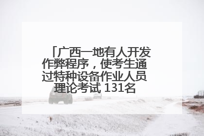 广西一地有人开发作弊程序，使考生通过特种设备作业人员理论考试 131名考生证书被撤销