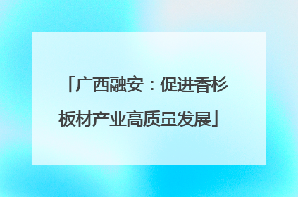 广西融安：促进香杉板材产业高质量发展