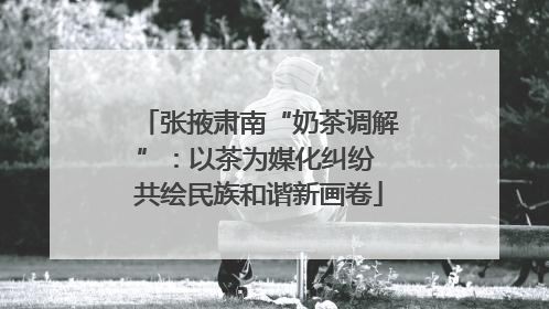 张掖肃南“奶茶调解”：以茶为媒化纠纷 共绘民族和谐新画卷