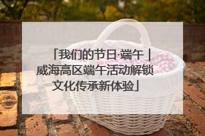 我们的节日·端午｜威海高区端午活动解锁文化传承新体验