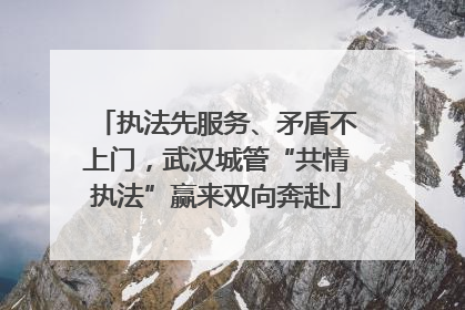 执法先服务、矛盾不上门，武汉城管“共情执法”赢来双向奔赴