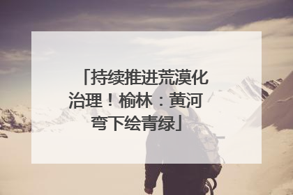 持续推进荒漠化治理！榆林：黄河弯下绘青绿