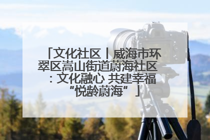 文化社区丨威海市环翠区嵩山街道蔚海社区：文化融心 共建幸福“悦龄蔚海”