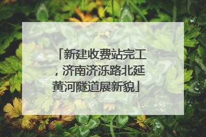 新建收费站完工，济南济泺路北延黄河隧道展新貌