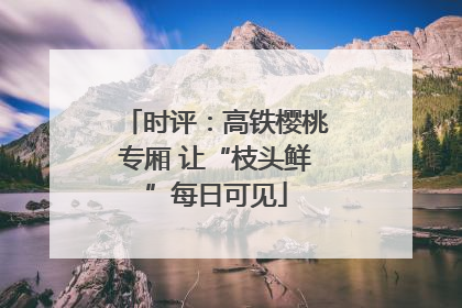 时评：高铁樱桃专厢 让“枝头鲜”每日可见