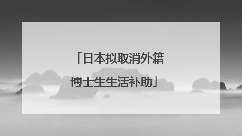 日本拟取消外籍博士生生活补助