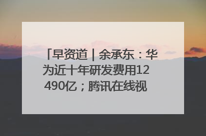 早资道｜余承东：华为近十年研发费用12490亿；腾讯在线视频重大组织调整