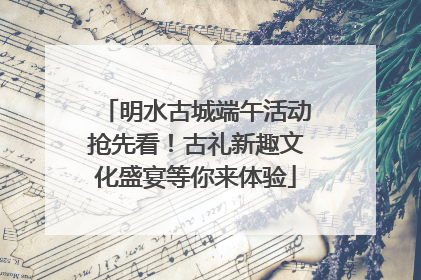 明水古城端午活动抢先看！古礼新趣文化盛宴等你来体验