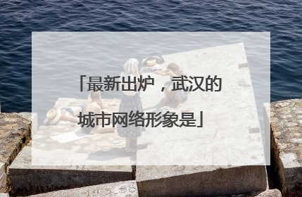 最新出炉，武汉的城市网络形象是