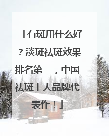 有斑用什么好？淡斑祛斑效果排名第一，中国祛斑十大品牌代表作！
