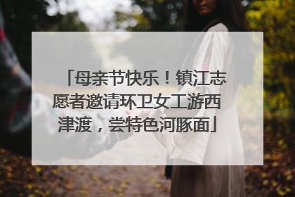 母亲节快乐！镇江志愿者邀请环卫女工游西津渡，尝特色河豚面