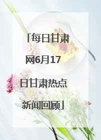 每日甘肃网6月17日甘肃热点新闻回顾