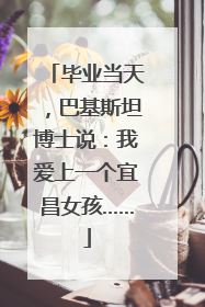 毕业当天，巴基斯坦博士说：我爱上一个宜昌女孩……