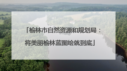 榆林市自然资源和规划局：将美丽榆林蓝图绘就到底