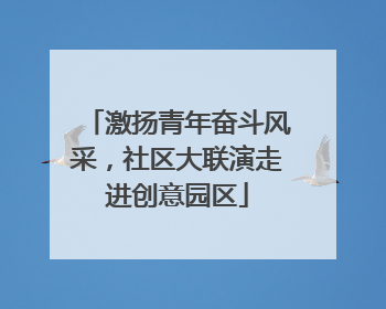 激扬青年奋斗风采，社区大联演走进创意园区