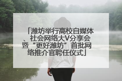 潍坊举行高校自媒体、社会网络大V分享会暨“更好潍坊”首批网络推介官聘任仪式