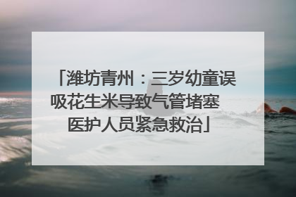 潍坊青州：三岁幼童误吸花生米导致气管堵塞 医护人员紧急救治