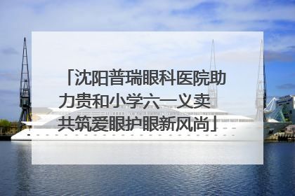 沈阳普瑞眼科医院助力贵和小学六一义卖 共筑爱眼护眼新风尚