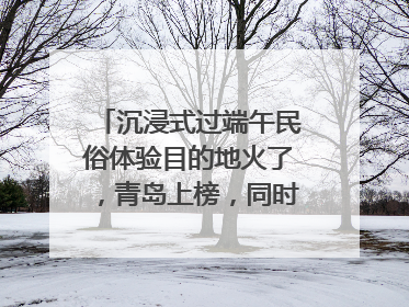 沉浸式过端午民俗体验目的地火了，青岛上榜，同时入选亲子游热门Top10